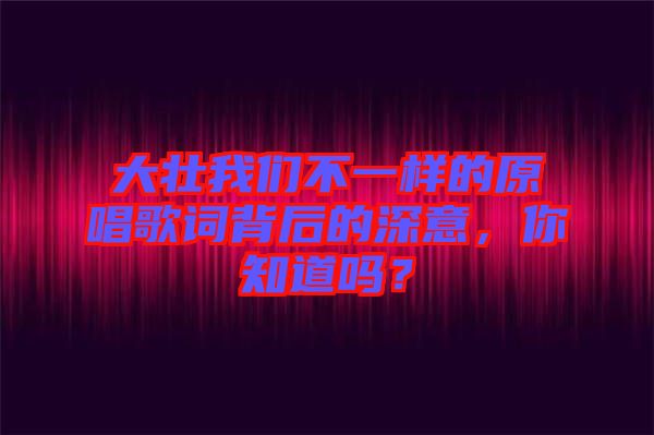 大壯我們不一樣的原唱歌詞背后的深意，你知道嗎？