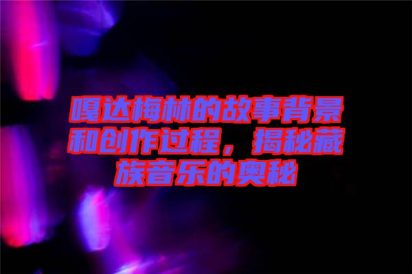 嘎達(dá)梅林的故事背景和創(chuàng)作過程，揭秘藏族音樂的奧秘