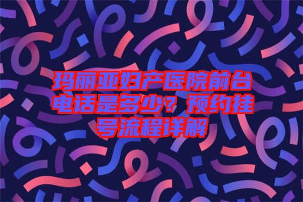 瑪麗亞婦產(chǎn)醫(yī)院前臺電話是多少？預(yù)約掛號流程詳解