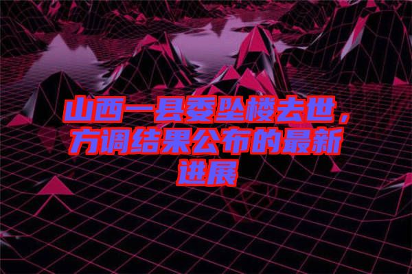 山西一縣委墜樓去世，方調(diào)結(jié)果公布的最新進(jìn)展