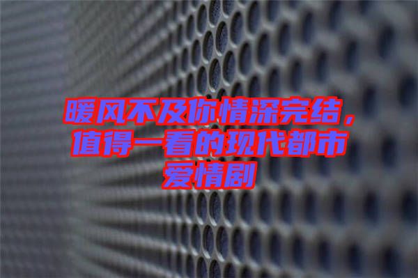 暖風(fēng)不及你情深完結(jié)，值得一看的現(xiàn)代都市愛情劇