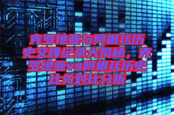 克羅地亞與阿根廷歷史交鋒紀(jì)錄大揭秘，克羅地亞vs阿根廷歷史比分對比分析