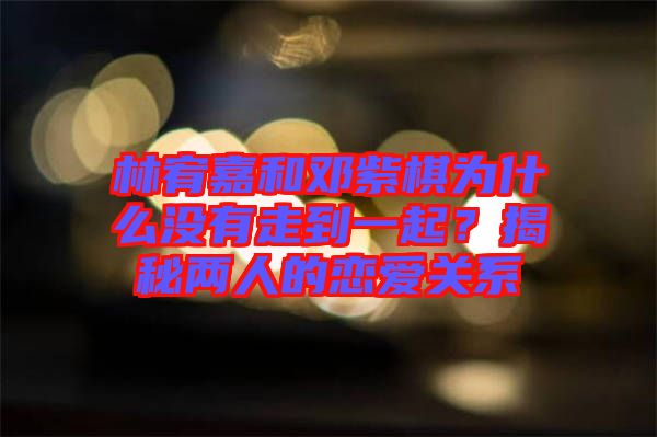 林宥嘉和鄧紫棋為什么沒有走到一起？揭秘兩人的戀愛關(guān)系