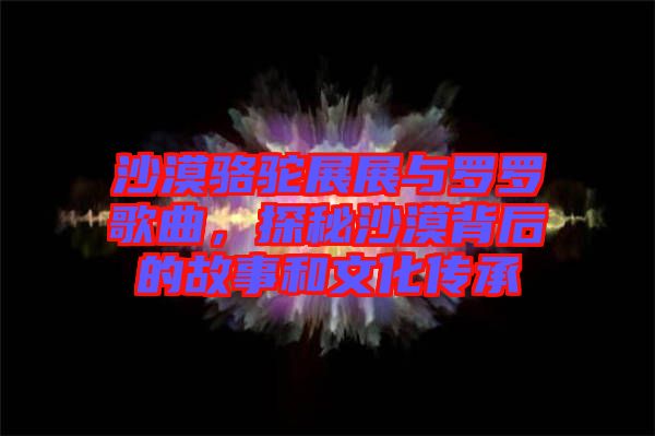 沙漠駱駝?wù)拐古c羅羅歌曲，探秘沙漠背后的故事和文化傳承
