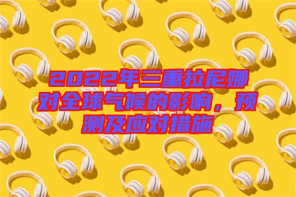 2022年三重拉尼娜對全球氣候的影響，預(yù)測及應(yīng)對措施