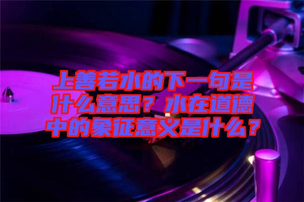 上善若水的下一句是什么意思？水在道德中的象征意義是什么？