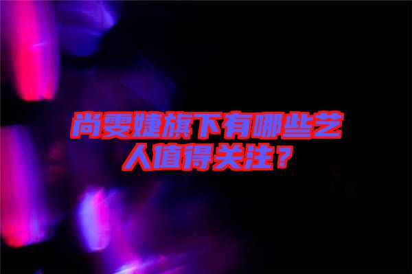 尚雯婕旗下有哪些藝人值得關(guān)注？