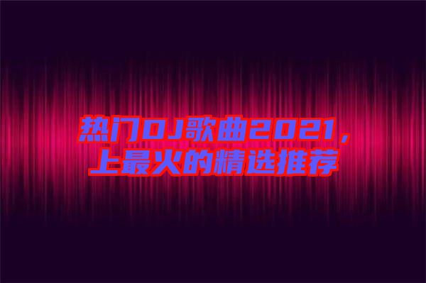 熱門DJ歌曲2021，上最火的精選推薦