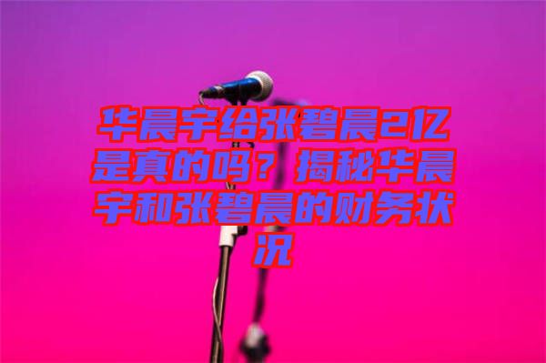 華晨宇給張碧晨2億是真的嗎？揭秘華晨宇和張碧晨的財(cái)務(wù)狀況