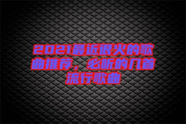 2021最近很火的歌曲推薦，必聽的幾首流行歌曲