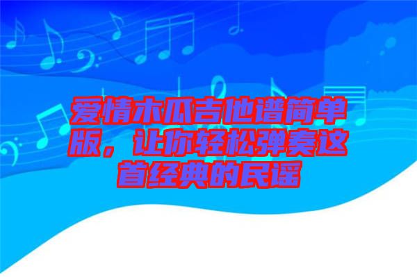愛情木瓜吉他譜簡(jiǎn)單版，讓你輕松彈奏這首經(jīng)典的民謠