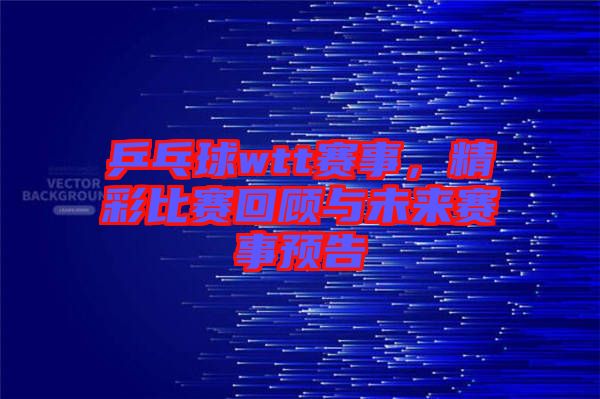 乒乓球wtt賽事，精彩比賽回顧與未來賽事預告