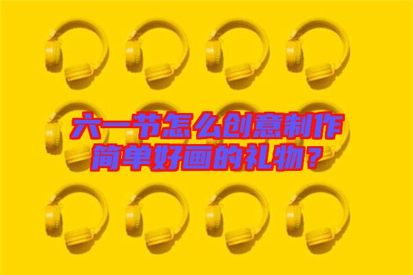 六一節(jié)怎么創(chuàng)意制作簡單好畫的禮物？