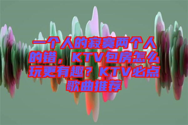 一個(gè)人的寂寞兩個(gè)人的錯(cuò)，KTV包房怎么玩更有趣？KTV必點(diǎn)歌曲推薦