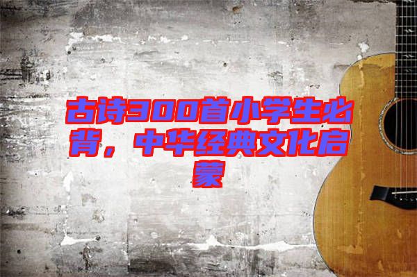 古詩300首小學(xué)生必背，中華經(jīng)典文化啟蒙