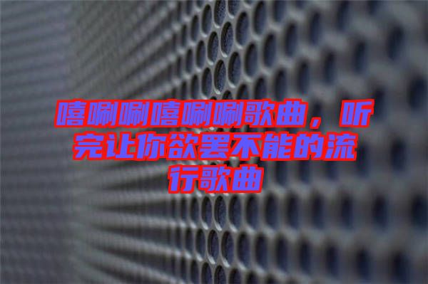 嘻唰唰嘻唰唰歌曲，聽完讓你欲罷不能的流行歌曲
