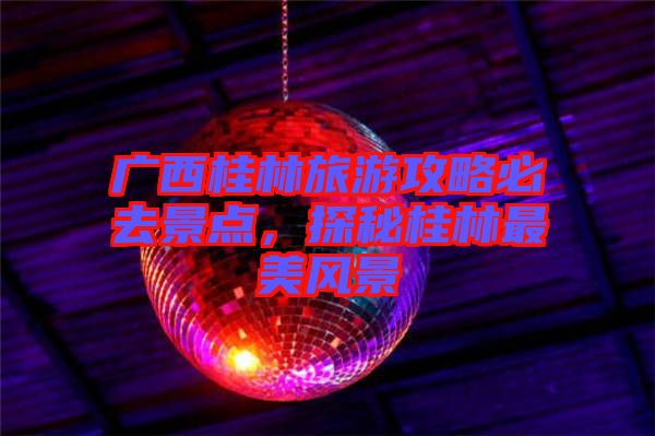 廣西桂林旅游攻略必去景點，探秘桂林最美風(fēng)景