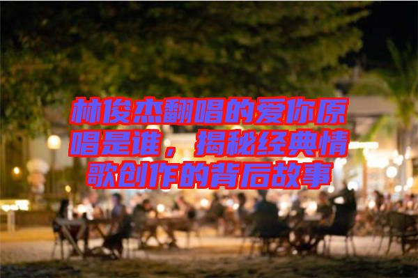 林俊杰翻唱的愛你原唱是誰，揭秘經(jīng)典情歌創(chuàng)作的背后故事