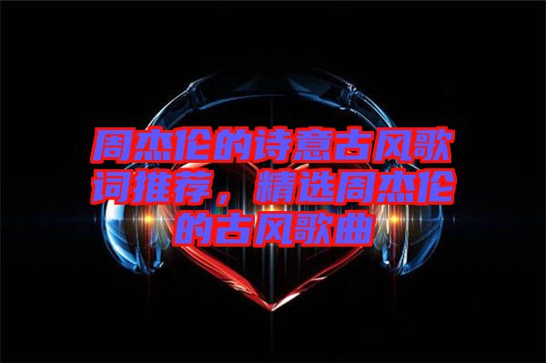 周杰倫的詩意古風歌詞推薦，精選周杰倫的古風歌曲