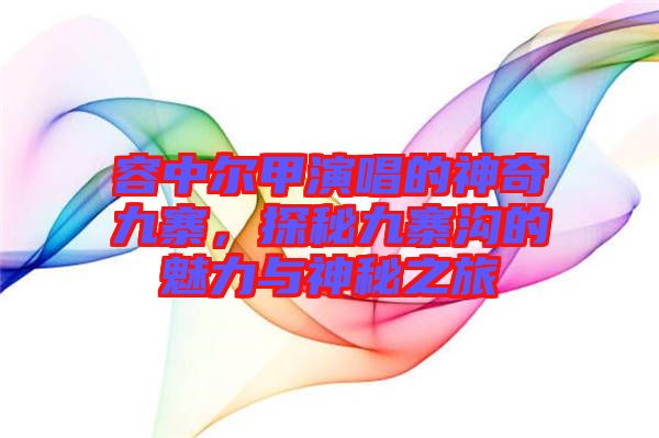 容中爾甲演唱的神奇九寨，探秘九寨溝的魅力與神秘之旅