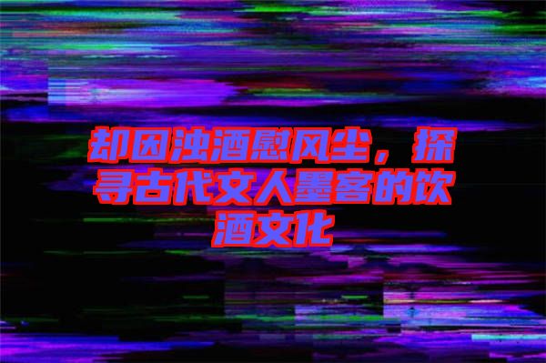 卻因濁酒慰風塵，探尋古代文人墨客的飲酒文化