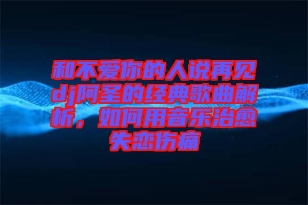 和不愛(ài)你的人說(shuō)再見(jiàn)dj阿圣的經(jīng)典歌曲解析，如何用音樂(lè)治愈失戀傷痛