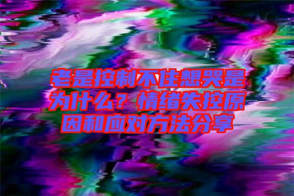 老是控制不住想哭是為什么？情緒失控原因和應(yīng)對方法分享