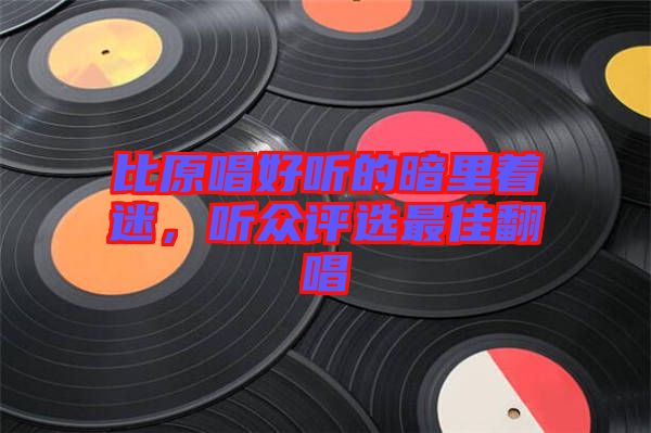 比原唱好聽(tīng)的暗里著迷，聽(tīng)眾評(píng)選最佳翻唱