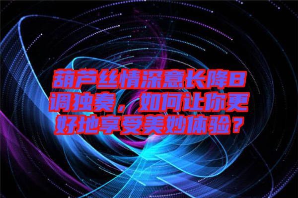 葫蘆絲情深意長降B調(diào)獨奏，如何讓你更好地享受美妙體驗？