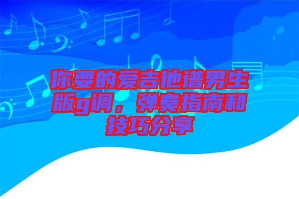 你要的愛(ài)吉他譜男生版g調(diào)，彈奏指南和技巧分享
