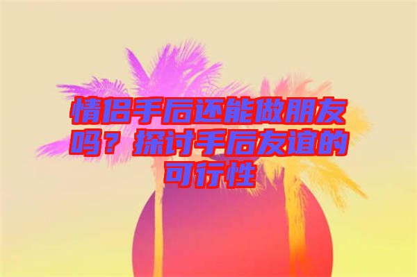 情侶手后還能做朋友嗎？探討手后友誼的可行性
