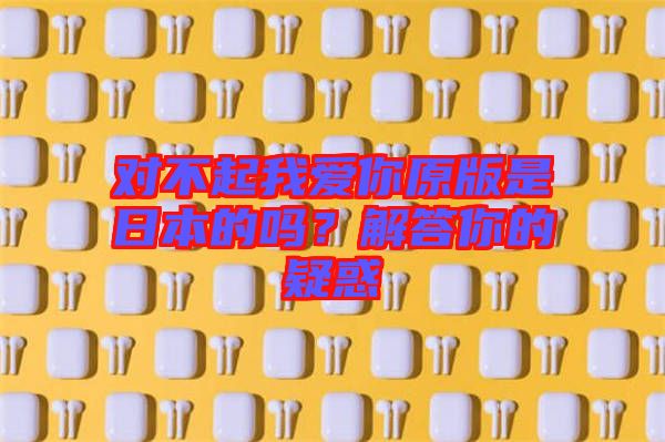 對(duì)不起我愛你原版是日本的嗎？解答你的疑惑