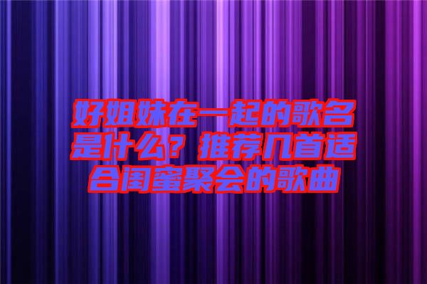好姐妹在一起的歌名是什么？推薦幾首適合閨蜜聚會(huì)的歌曲