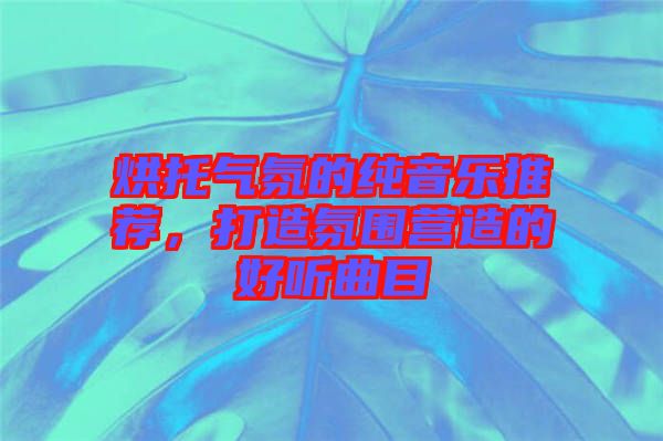 烘托氣氛的純音樂(lè)推薦，打造氛圍營(yíng)造的好聽(tīng)曲目