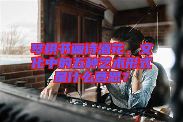 琴棋書畫詩酒花，文化中的五種藝術形式是什么意思？