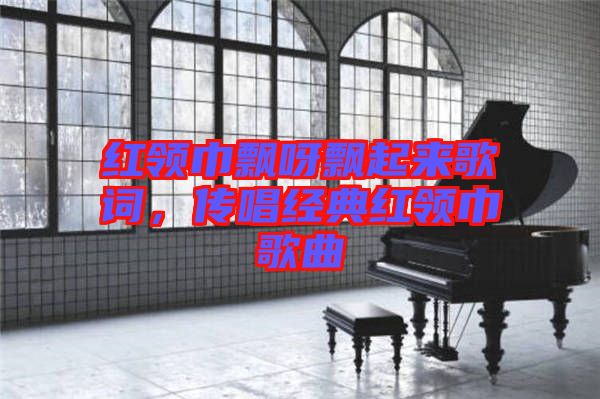 紅領(lǐng)巾飄呀飄起來歌詞，傳唱經(jīng)典紅領(lǐng)巾歌曲