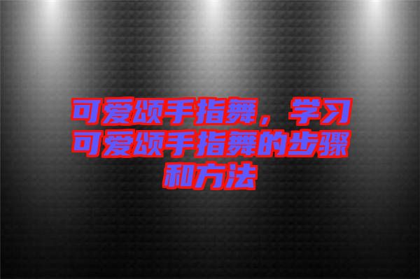 可愛頌手指舞，學(xué)習(xí)可愛頌手指舞的步驟和方法