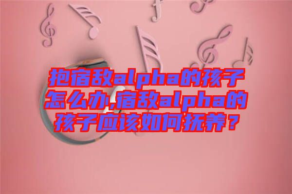 抱宿敵alpha的孩子怎么辦,宿敵alpha的孩子應該如何撫養(yǎng)？
