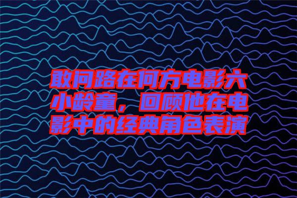 敢問(wèn)路在何方電影六小齡童，回顧他在電影中的經(jīng)典角色表演