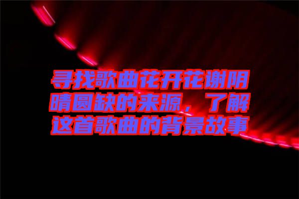 尋找歌曲花開花謝陰晴圓缺的來源，了解這首歌曲的背景故事