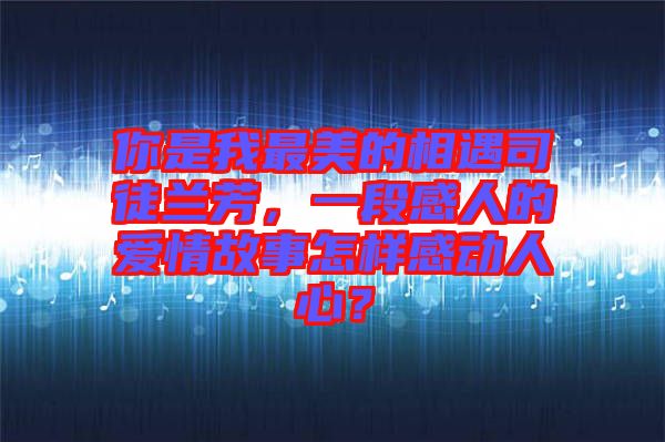 你是我最美的相遇司徒蘭芳，一段感人的愛情故事怎樣感動人心？