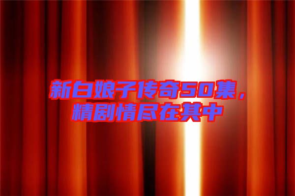 新白娘子傳奇50集，精劇情盡在其中