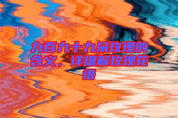 九百九十九朵玫瑰的含義，詳細解玫瑰花語