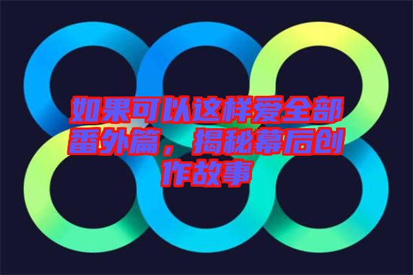 如果可以這樣愛(ài)全部番外篇，揭秘幕后創(chuàng)作故事