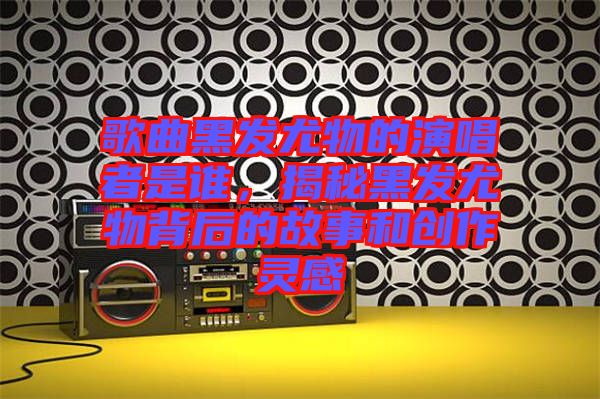 歌曲黑發(fā)尤物的演唱者是誰，揭秘黑發(fā)尤物背后的故事和創(chuàng)作靈感