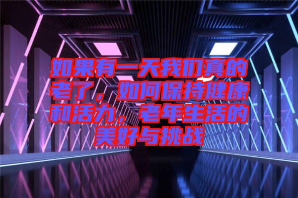 如果有一天我們真的老了，如何保持健康和活力，老年生活的美好與挑戰(zhàn)