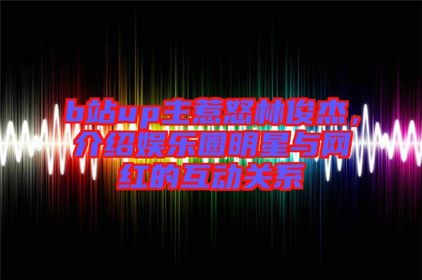 b站up主惹怒林俊杰，介紹娛樂圈明星與網(wǎng)紅的互動(dòng)關(guān)系