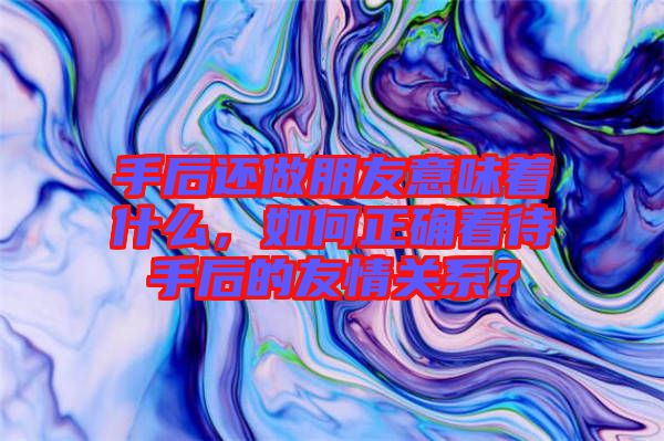 手后還做朋友意味著什么，如何正確看待手后的友情關(guān)系？