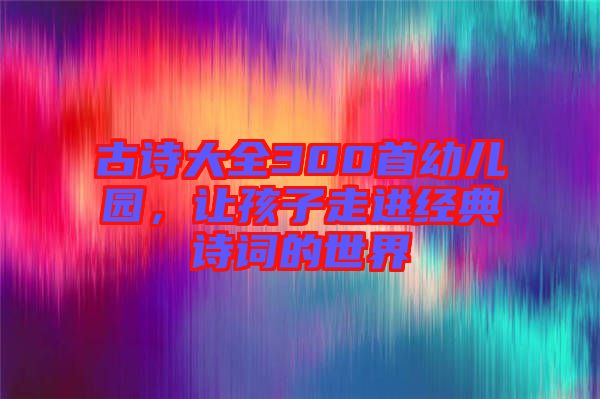 古詩(shī)大全300首幼兒園，讓孩子走進(jìn)經(jīng)典詩(shī)詞的世界