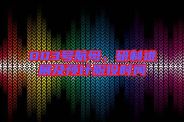 003號航母，研制進展及預計服役時間